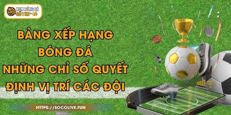 Bảng Xếp Hạng Bóng Đá - Những Chỉ Số Quyết Định Vị Trí Các Đội